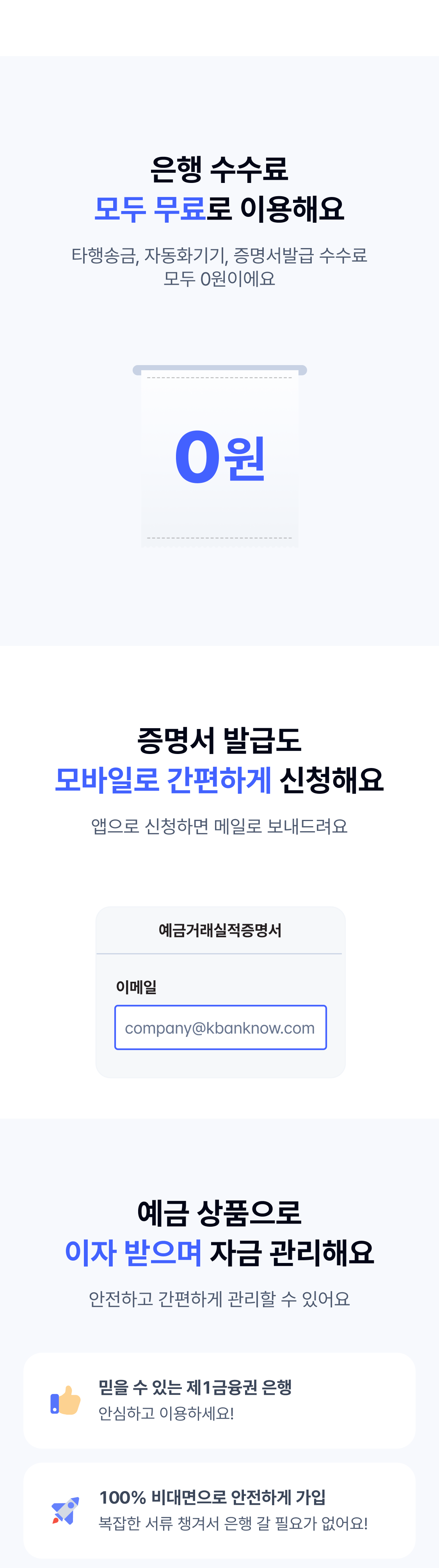 은행 수수료 모두 무료로 이용해요. 타행송금, 자동화기기, 증명서발급 수수료 모두 0원이에요. 증명서 발급도 모바일로 간편하게 신청해요. 앱으로 신청하면 메일로 보내드려요. 예금 상품으로 이자 받으며 자금 관리해요. 안전하고 간편하게 관리할 수 있어요. 믿을 수 있는 제1금융권 은행. 안심하고 이용하세요! 100% 비대면으로 안전하게 가입. 복잡한 서류 챙겨서 은행 갈 필요가 없어요!